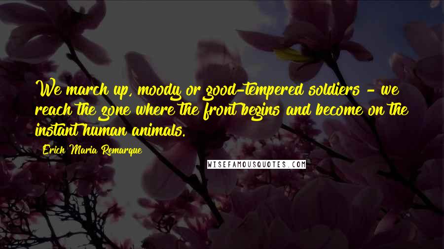 Erich Maria Remarque Quotes: We march up, moody or good-tempered soldiers - we reach the zone where the front begins and become on the instant human animals.