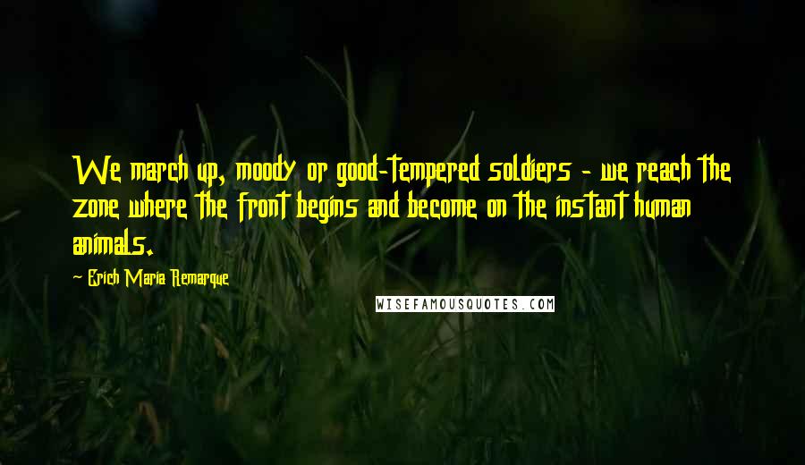 Erich Maria Remarque Quotes: We march up, moody or good-tempered soldiers - we reach the zone where the front begins and become on the instant human animals.