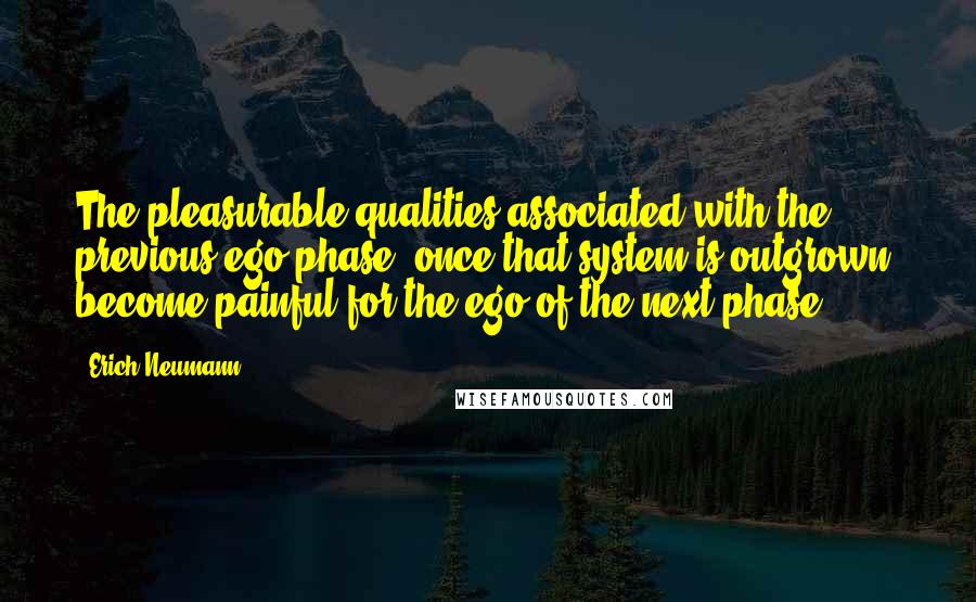 Erich Neumann Quotes: The pleasurable qualities associated with the previous ego phase, once that system is outgrown, become painful for the ego of the next phase.