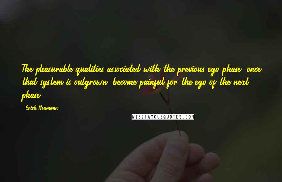 Erich Neumann Quotes: The pleasurable qualities associated with the previous ego phase, once that system is outgrown, become painful for the ego of the next phase.