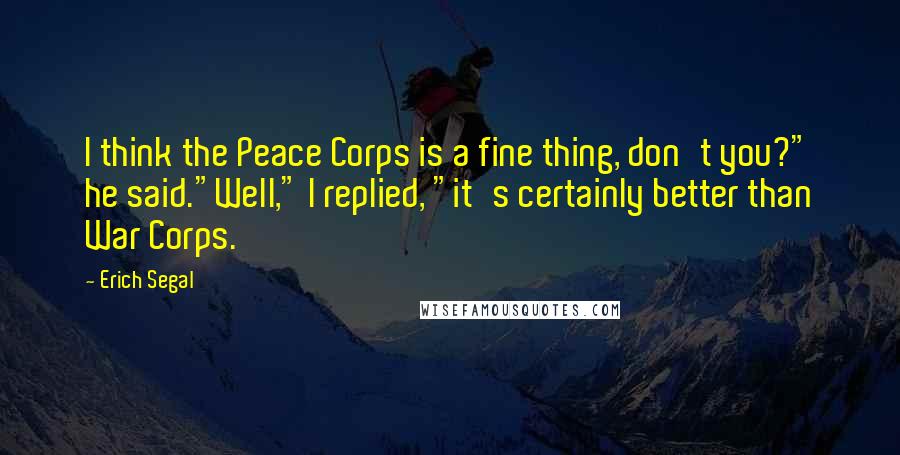 Erich Segal Quotes: I think the Peace Corps is a fine thing, don't you?" he said."Well," I replied, "it's certainly better than War Corps.