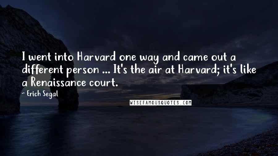 Erich Segal Quotes: I went into Harvard one way and came out a different person ... It's the air at Harvard; it's like a Renaissance court.