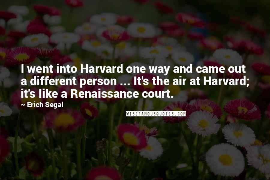 Erich Segal Quotes: I went into Harvard one way and came out a different person ... It's the air at Harvard; it's like a Renaissance court.