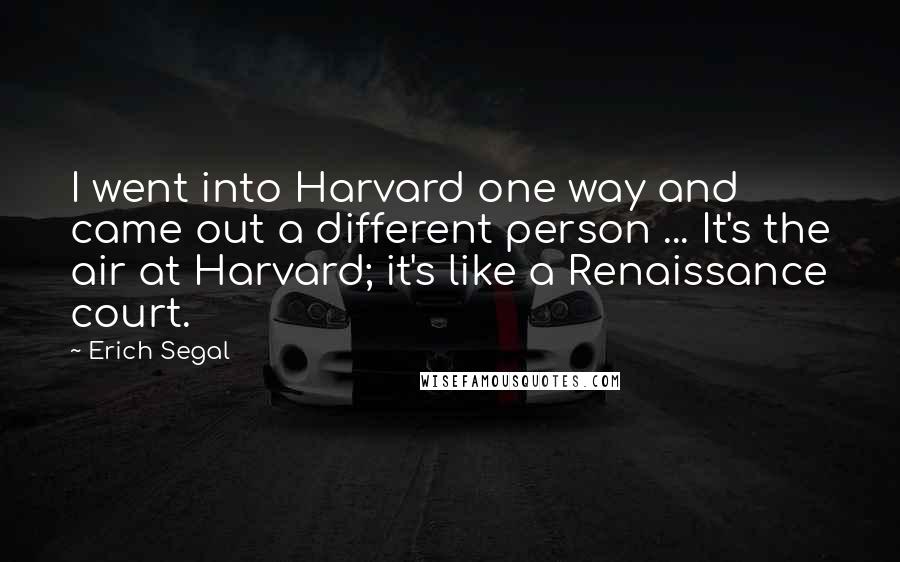 Erich Segal Quotes: I went into Harvard one way and came out a different person ... It's the air at Harvard; it's like a Renaissance court.