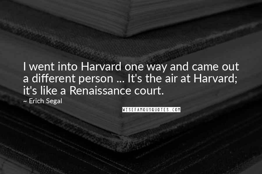 Erich Segal Quotes: I went into Harvard one way and came out a different person ... It's the air at Harvard; it's like a Renaissance court.