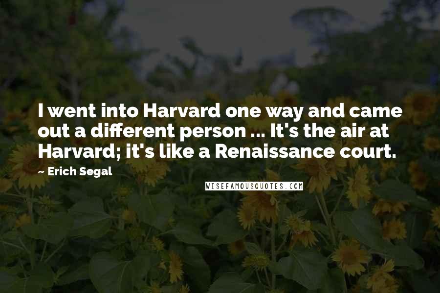 Erich Segal Quotes: I went into Harvard one way and came out a different person ... It's the air at Harvard; it's like a Renaissance court.
