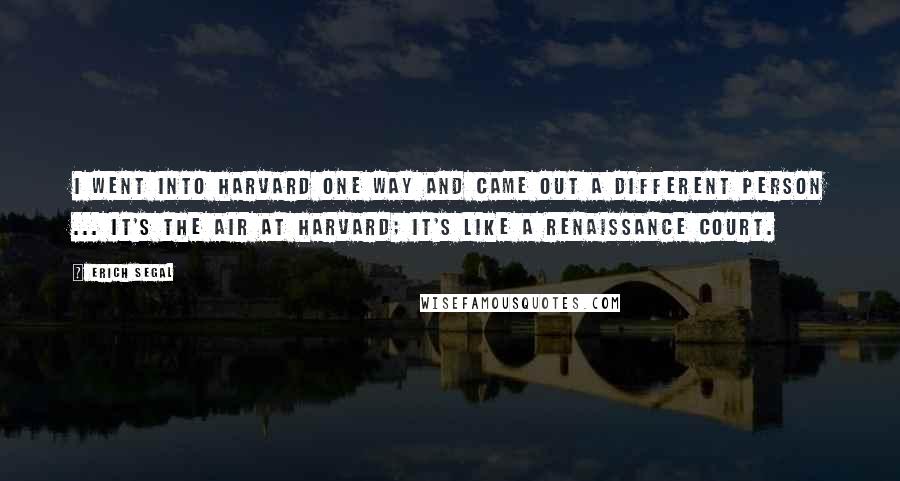 Erich Segal Quotes: I went into Harvard one way and came out a different person ... It's the air at Harvard; it's like a Renaissance court.