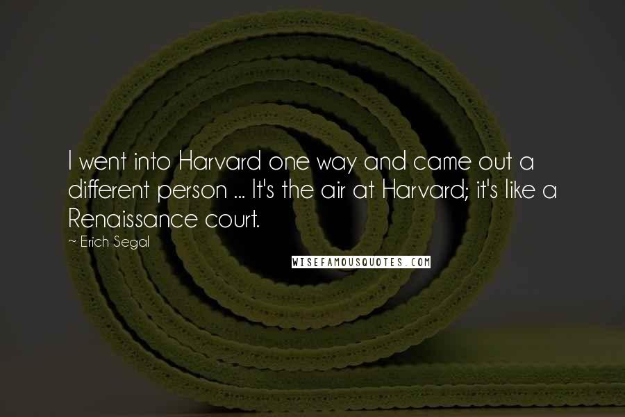 Erich Segal Quotes: I went into Harvard one way and came out a different person ... It's the air at Harvard; it's like a Renaissance court.