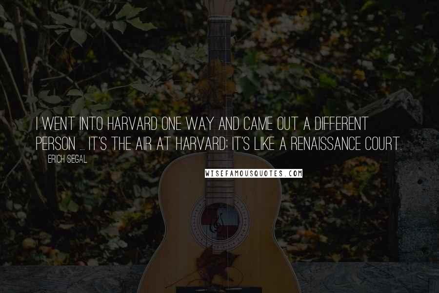 Erich Segal Quotes: I went into Harvard one way and came out a different person ... It's the air at Harvard; it's like a Renaissance court.