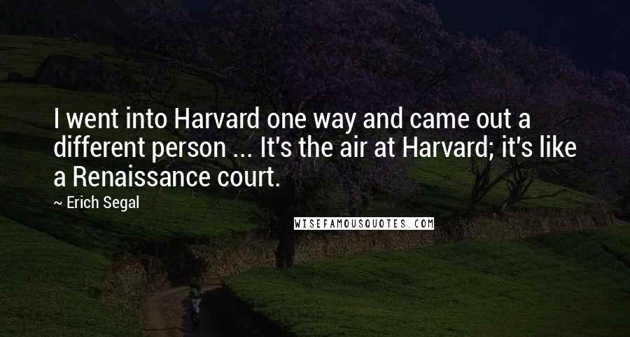 Erich Segal Quotes: I went into Harvard one way and came out a different person ... It's the air at Harvard; it's like a Renaissance court.