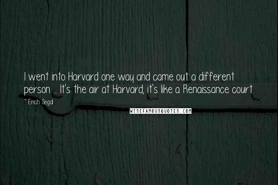 Erich Segal Quotes: I went into Harvard one way and came out a different person ... It's the air at Harvard; it's like a Renaissance court.