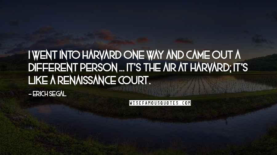 Erich Segal Quotes: I went into Harvard one way and came out a different person ... It's the air at Harvard; it's like a Renaissance court.