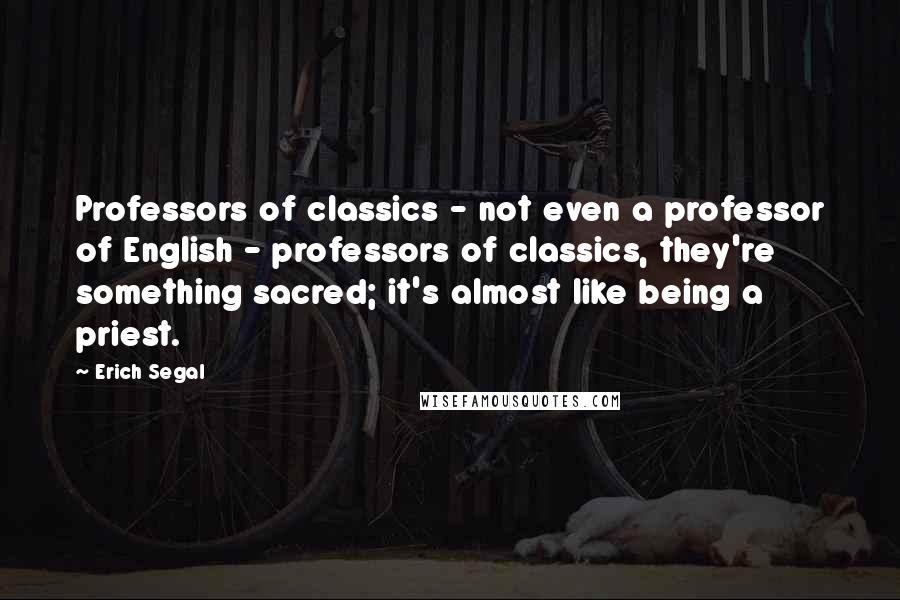 Erich Segal Quotes: Professors of classics - not even a professor of English - professors of classics, they're something sacred; it's almost like being a priest.