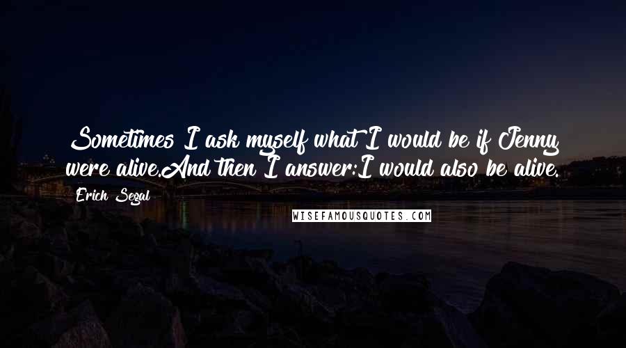 Erich Segal Quotes: Sometimes I ask myself what I would be if Jenny were alive.And then I answer:I would also be alive.