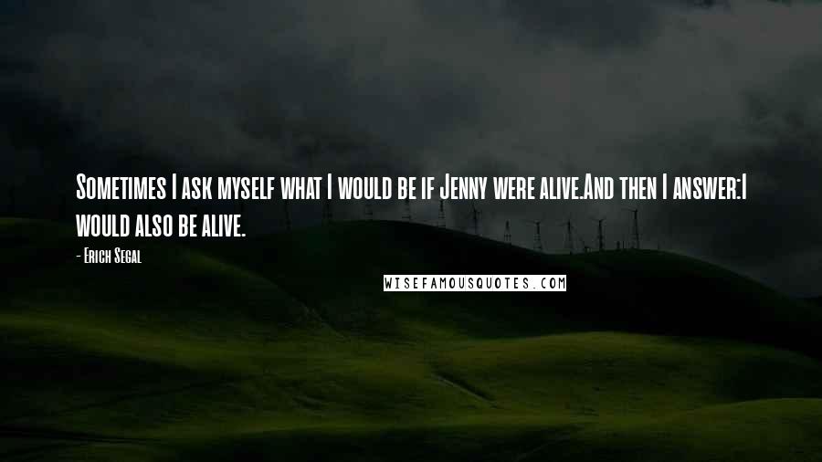 Erich Segal Quotes: Sometimes I ask myself what I would be if Jenny were alive.And then I answer:I would also be alive.