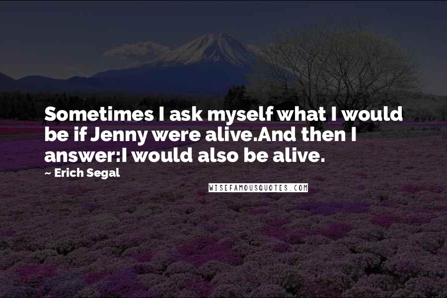 Erich Segal Quotes: Sometimes I ask myself what I would be if Jenny were alive.And then I answer:I would also be alive.