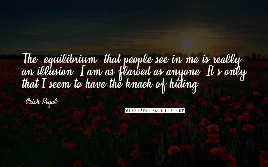 Erich Segal Quotes: The 'equilibrium' that people see in me is really an illusion. I am as flawed as anyone. It's only that I seem to have the knack of hiding.