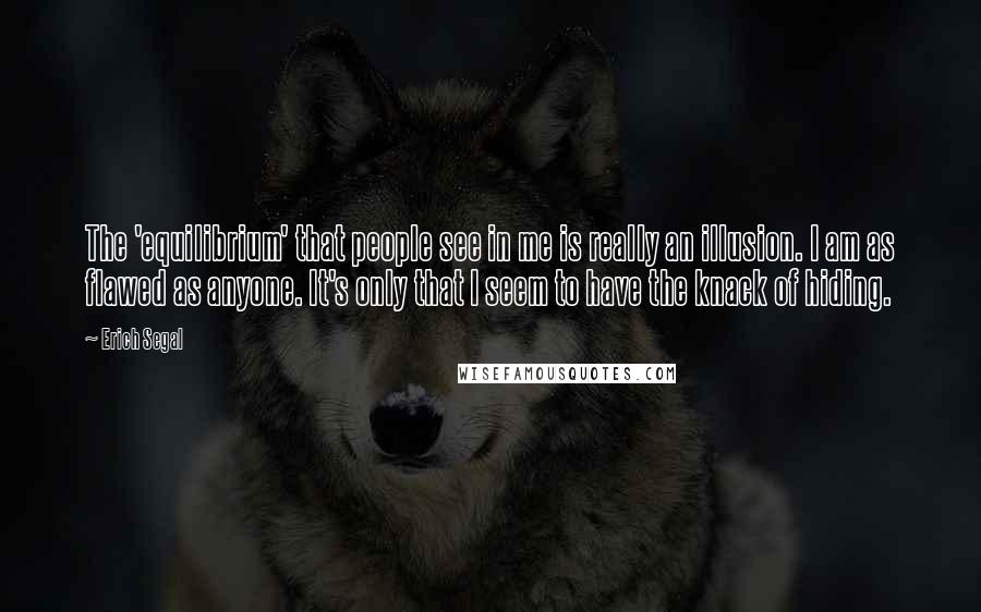 Erich Segal Quotes: The 'equilibrium' that people see in me is really an illusion. I am as flawed as anyone. It's only that I seem to have the knack of hiding.