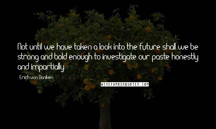 Erich Von Daniken Quotes: Not until we have taken a look into the future shall we be strong and bold enough to investigate our paste honestly and impartially