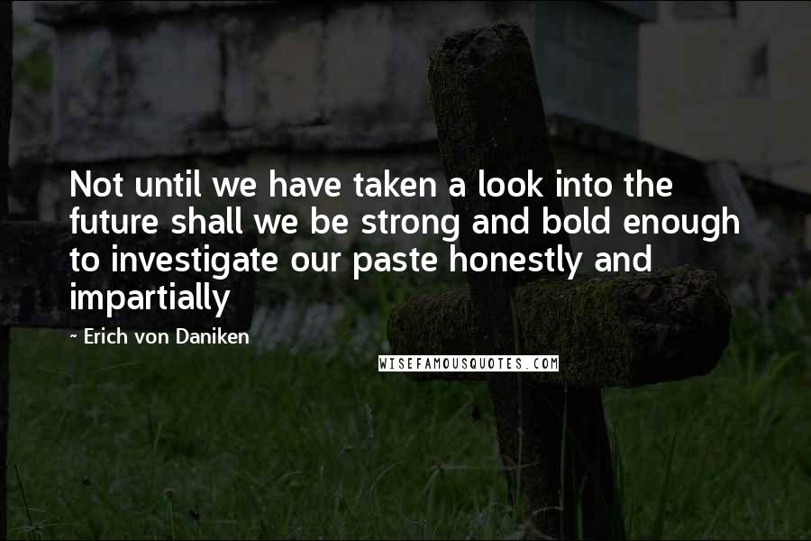 Erich Von Daniken Quotes: Not until we have taken a look into the future shall we be strong and bold enough to investigate our paste honestly and impartially