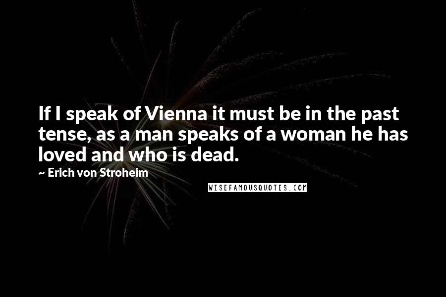 Erich Von Stroheim Quotes: If I speak of Vienna it must be in the past tense, as a man speaks of a woman he has loved and who is dead.