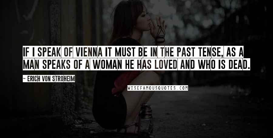 Erich Von Stroheim Quotes: If I speak of Vienna it must be in the past tense, as a man speaks of a woman he has loved and who is dead.