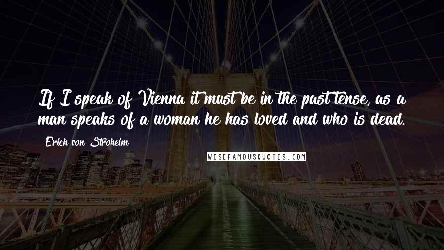 Erich Von Stroheim Quotes: If I speak of Vienna it must be in the past tense, as a man speaks of a woman he has loved and who is dead.