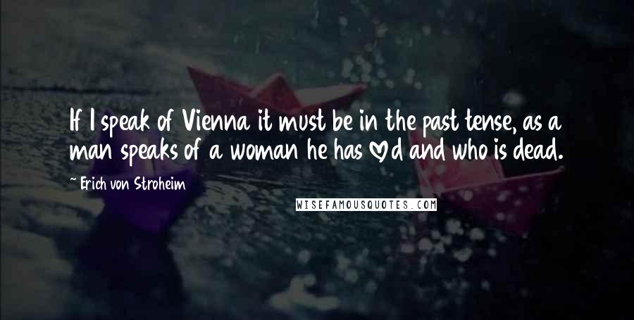 Erich Von Stroheim Quotes: If I speak of Vienna it must be in the past tense, as a man speaks of a woman he has loved and who is dead.