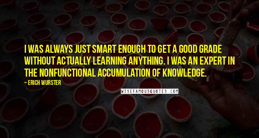 Erich Wurster Quotes: I was always just smart enough to get a good grade without actually learning anything. I was an expert in the nonfunctional accumulation of knowledge.