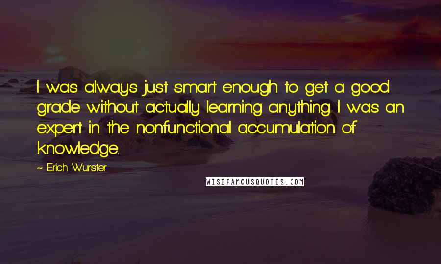 Erich Wurster Quotes: I was always just smart enough to get a good grade without actually learning anything. I was an expert in the nonfunctional accumulation of knowledge.