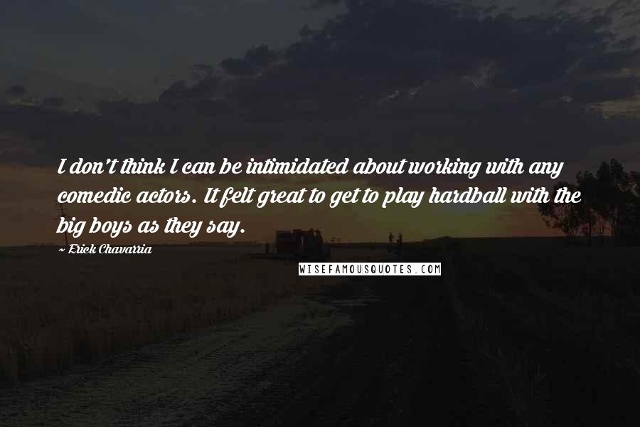 Erick Chavarria Quotes: I don't think I can be intimidated about working with any comedic actors. It felt great to get to play hardball with the big boys as they say.