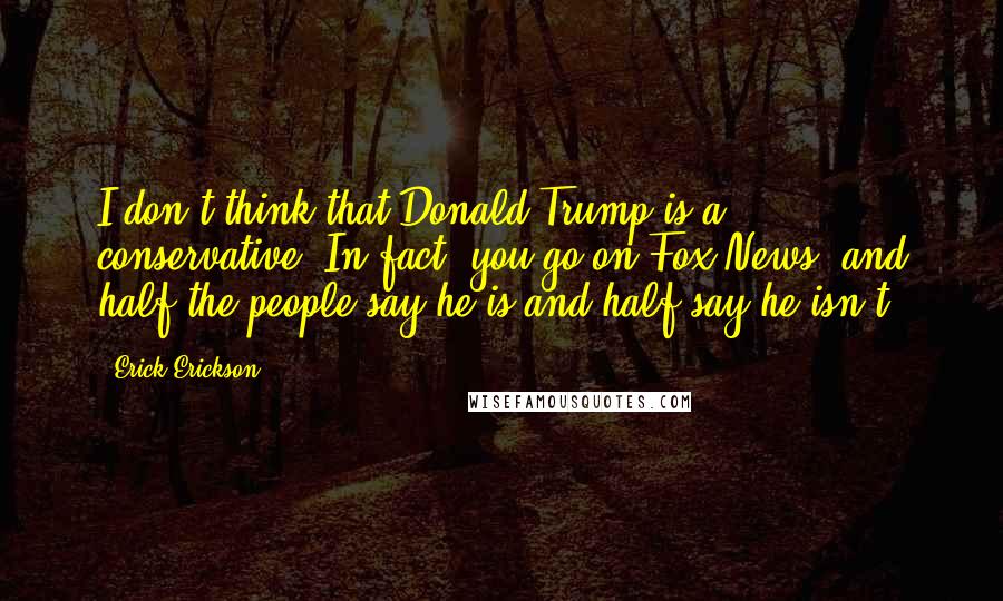 Erick Erickson Quotes: I don't think that Donald Trump is a conservative. In fact, you go on Fox News, and half the people say he is and half say he isn't.