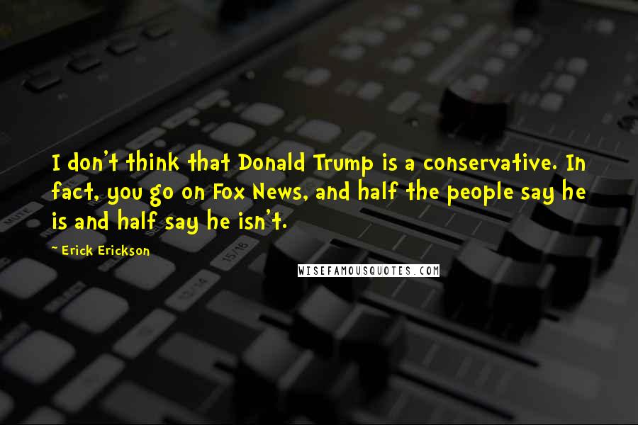 Erick Erickson Quotes: I don't think that Donald Trump is a conservative. In fact, you go on Fox News, and half the people say he is and half say he isn't.