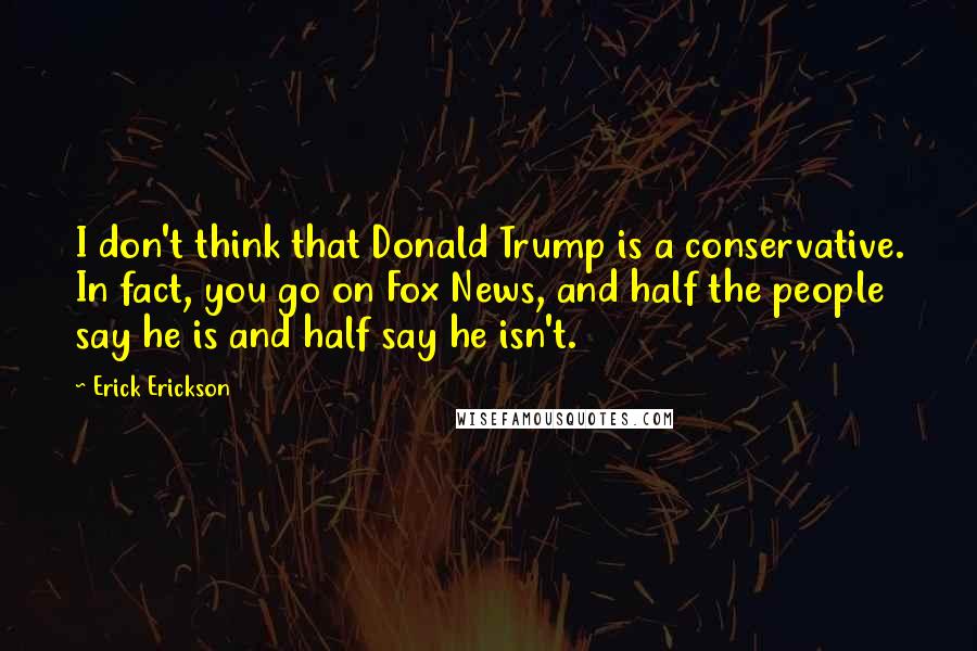 Erick Erickson Quotes: I don't think that Donald Trump is a conservative. In fact, you go on Fox News, and half the people say he is and half say he isn't.