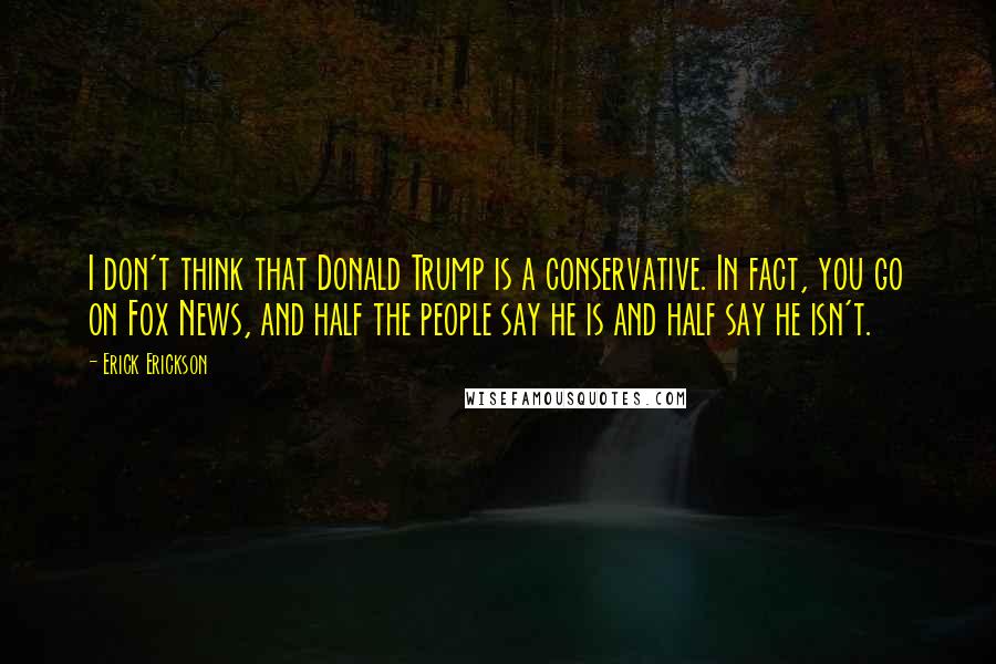 Erick Erickson Quotes: I don't think that Donald Trump is a conservative. In fact, you go on Fox News, and half the people say he is and half say he isn't.