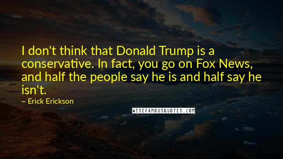 Erick Erickson Quotes: I don't think that Donald Trump is a conservative. In fact, you go on Fox News, and half the people say he is and half say he isn't.