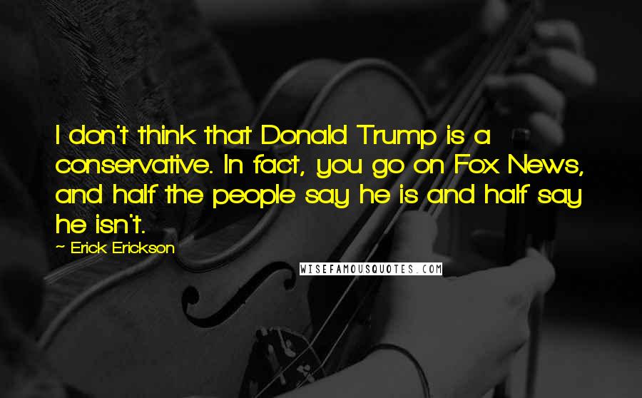 Erick Erickson Quotes: I don't think that Donald Trump is a conservative. In fact, you go on Fox News, and half the people say he is and half say he isn't.