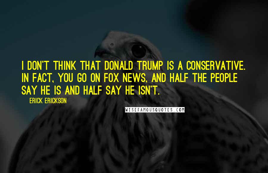 Erick Erickson Quotes: I don't think that Donald Trump is a conservative. In fact, you go on Fox News, and half the people say he is and half say he isn't.