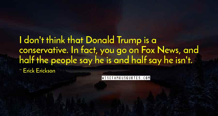 Erick Erickson Quotes: I don't think that Donald Trump is a conservative. In fact, you go on Fox News, and half the people say he is and half say he isn't.