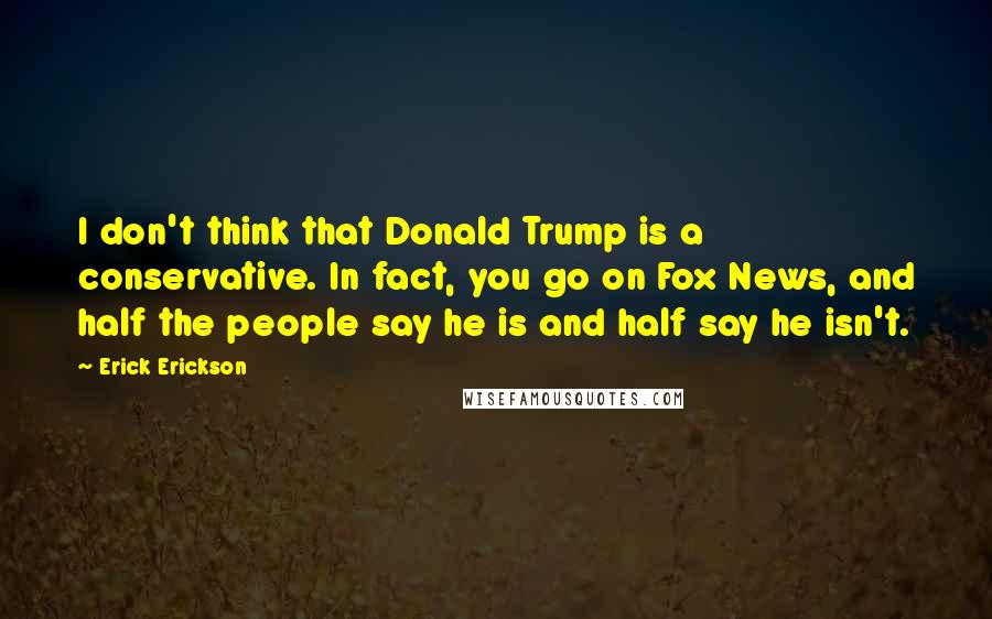 Erick Erickson Quotes: I don't think that Donald Trump is a conservative. In fact, you go on Fox News, and half the people say he is and half say he isn't.