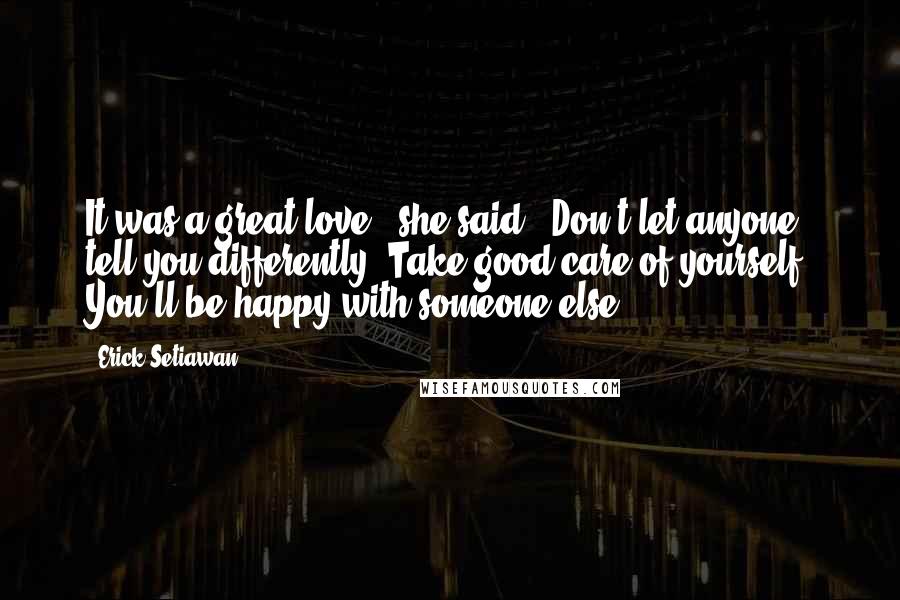 Erick Setiawan Quotes: It was a great love," she said. "Don't let anyone tell you differently. Take good care of yourself. You'll be happy with someone else.