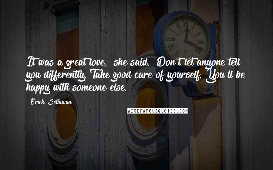Erick Setiawan Quotes: It was a great love," she said. "Don't let anyone tell you differently. Take good care of yourself. You'll be happy with someone else.