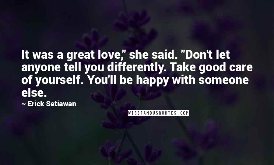 Erick Setiawan Quotes: It was a great love," she said. "Don't let anyone tell you differently. Take good care of yourself. You'll be happy with someone else.