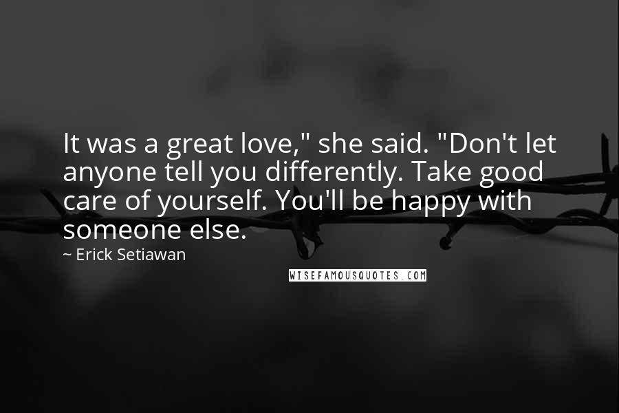 Erick Setiawan Quotes: It was a great love," she said. "Don't let anyone tell you differently. Take good care of yourself. You'll be happy with someone else.