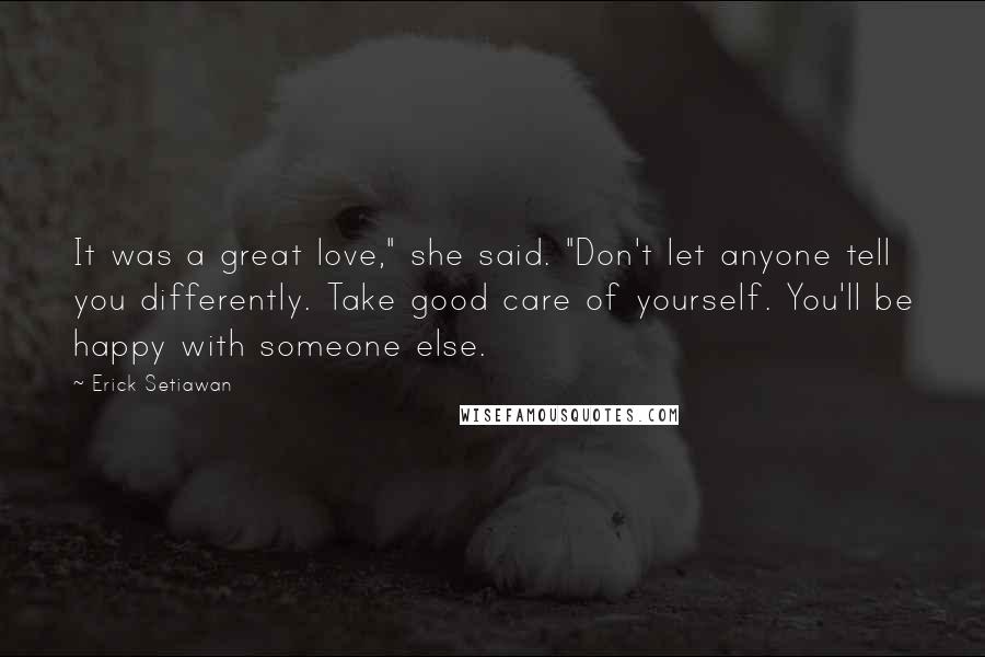 Erick Setiawan Quotes: It was a great love," she said. "Don't let anyone tell you differently. Take good care of yourself. You'll be happy with someone else.