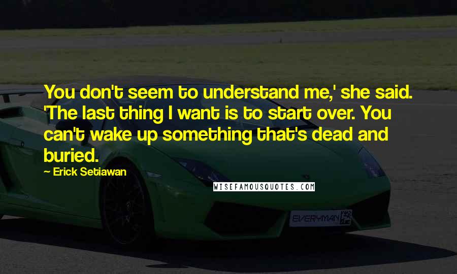 Erick Setiawan Quotes: You don't seem to understand me,' she said. 'The last thing I want is to start over. You can't wake up something that's dead and buried.