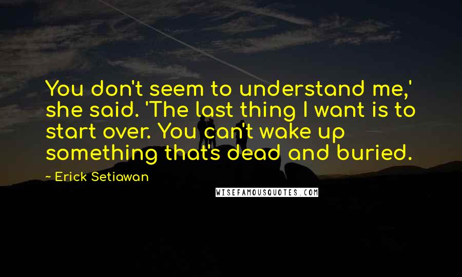 Erick Setiawan Quotes: You don't seem to understand me,' she said. 'The last thing I want is to start over. You can't wake up something that's dead and buried.