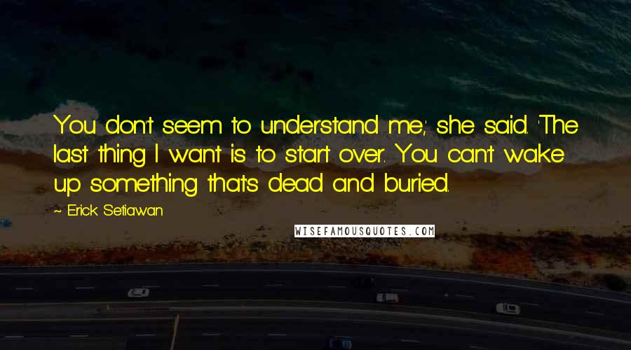 Erick Setiawan Quotes: You don't seem to understand me,' she said. 'The last thing I want is to start over. You can't wake up something that's dead and buried.