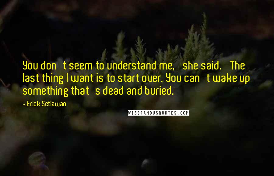 Erick Setiawan Quotes: You don't seem to understand me,' she said. 'The last thing I want is to start over. You can't wake up something that's dead and buried.