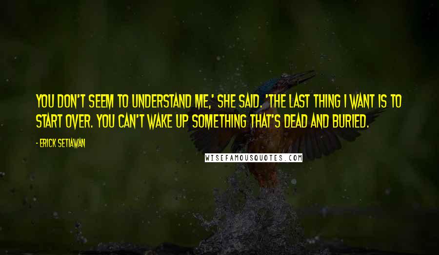 Erick Setiawan Quotes: You don't seem to understand me,' she said. 'The last thing I want is to start over. You can't wake up something that's dead and buried.